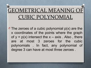 GEOMETRICAL MEANING OF
CUBIC POLYNOMIAL
O The zeroes of a cubic polynomial p(x) are the
x coordinates of the points where the graph
of y = p(x) intersect the x – axis . Also , there
are at most 3 zeroes for the cubic
polynomials . In fact, any polynomial of
degree 3 can have at most three zeroes .
 