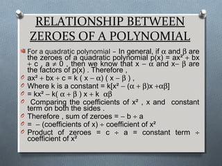 RELATIONSHIP BETWEEN
ZEROES OF A POLYNOMIAL
For a quadratic polynomial – In general, if α and β are
the zeroes of a quadratic polynomial p(x) = ax² + bx
+ c , a ≠ 0 , then we know that x − α and x− β are
the factors of p(x) . Therefore ,
O ax² + bx + c = k ( x − α) ( x − β ) ,
O Where k is a constant = k[x² − (α + β)x +αβ]
O = kx² − k( α + β ) x + k αβ
O Comparing the coefficients of x² , x and constant
term on both the sides .
O Therefore , sum of zeroes = − b ÷ a
O = − (coefficients of x) ÷ coefficient of x²
O Product of zeroes = c ÷ a = constant term ÷
coefficient of x²
 