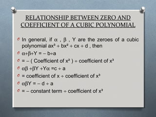 RELATIONSHIP BETWEEN ZERO AND
COEFFICIENT OF A CUBIC POLYNOMIAL
O In general, if α , β , Y are the zeroes of a cubic
polynomial ax³ + bx² + cx + d , then
O α+β+Y = − b÷a
O = − ( Coefficient of x² ) ÷ coefficient of x³
O αβ +βY +Yα =c ÷ a
O = coefficient of x ÷ coefficient of x³
O αβY = − d ÷ a
O = − constant term ÷ coefficient of x³
 