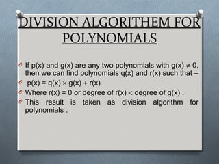 DIVISION ALGORITHEM FOR
POLYNOMIALS
O If p(x) and g(x) are any two polynomials with g(x) ≠ 0,
then we can find polynomials q(x) and r(x) such that –
O p(x) = q(x) × g(x) + r(x)
O Where r(x) = 0 or degree of r(x) < degree of g(x) .
O This result is taken as division algorithm for
polynomials .
 