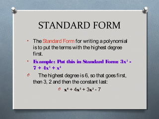 STANDARD FORM
• The Standard Form for writing apolynomial
isto put thetermswith thehighest degree
first.
• Example: Put this in Standard Form: 3x2
 -
7 + 4x3
 + x6
O Thehighest degreeis6, so that goesfirst,
then 3, 2 and then theconstant last:
O x6
 + 4x3
 + 3x2
 - 7
 