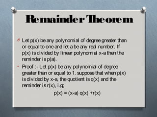 RemainderTheorem
O Let p(x) beany polynomial of degreegreater than
or equal to oneand let abeany real number. If
p(x) isdivided by linear polynomial x-athen the
reminder isp(a).
• Proof :- Let p(x) beany polynomial of degree
greater than or equal to 1. supposethat when p(x)
isdivided by x-a, thequotient isq(x) and the
reminder isr(x), i.g;
p(x) = (x-a) q(x) +r(x)
 