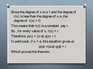 Sincethedegreeof x-ais1 and thedegreeof
r(x) islessthan thedegreeof x-a,the
degreeof r(x) = 0.
Thismeansthat r(x) isaconstant .say r.
So , for every valueof x, r(x) = r.
Therefore, p(x) = (x-a) q(x) + r
In particular, if x = a, thisequation givesus
p(a) =(a-a) q(a) + r
Which provesthetheorem.
 