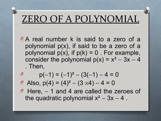 ZERO OF A POLYNOMIAL
O A real number k is said to a zero of a
polynomial p(x), if said to be a zero of a
polynomial p(x), if p(k) = 0 . For example,
consider the polynomial p(x) = x³ − 3x − 4
. Then,
O p(−1) = (−1)² − (3(−1) − 4 = 0
O Also, p(4) = (4)² − (3 ×4) − 4 = 0
O Here, − 1 and 4 are called the zeroes of
the quadratic polynomial x² − 3x − 4 .
 