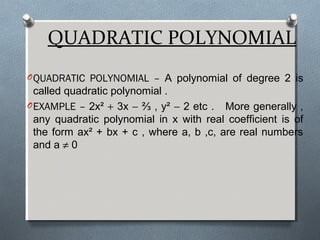 QUADRATIC POLYNOMIAL
OQUADRATIC POLYNOMIAL – A polynomial of degree 2 is
called quadratic polynomial .
OEXAMPLE – 2x² + 3x − ⅔ , y² − 2 etc . More generally ,
any quadratic polynomial in x with real coefficient is of
the form ax² + bx + c , where a, b ,c, are real numbers
and a ≠ 0
 