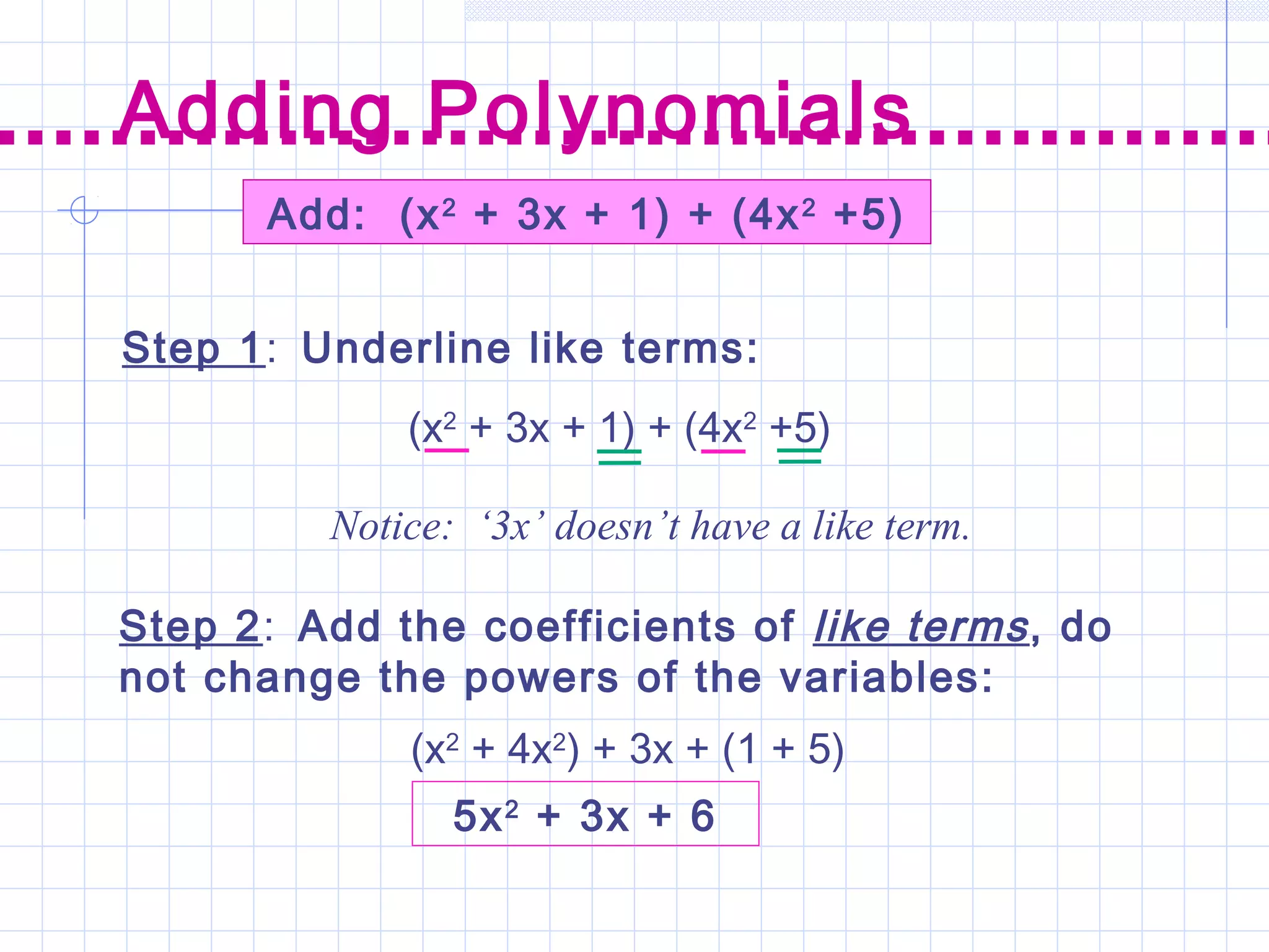 Add: (x2
+ 3x + 1) + (4x2
+5)
Step 1: Underline like terms:
Step 2: Add the coefficients of like terms, do
not change the powers of the variables:
Adding Polynomials
(x2
+ 3x + 1) + (4x2
+5)
Notice: ‘3x’ doesn’t have a like term.
(x2
+ 4x2
) + 3x + (1 + 5)
5x2
+ 3x + 6
 
