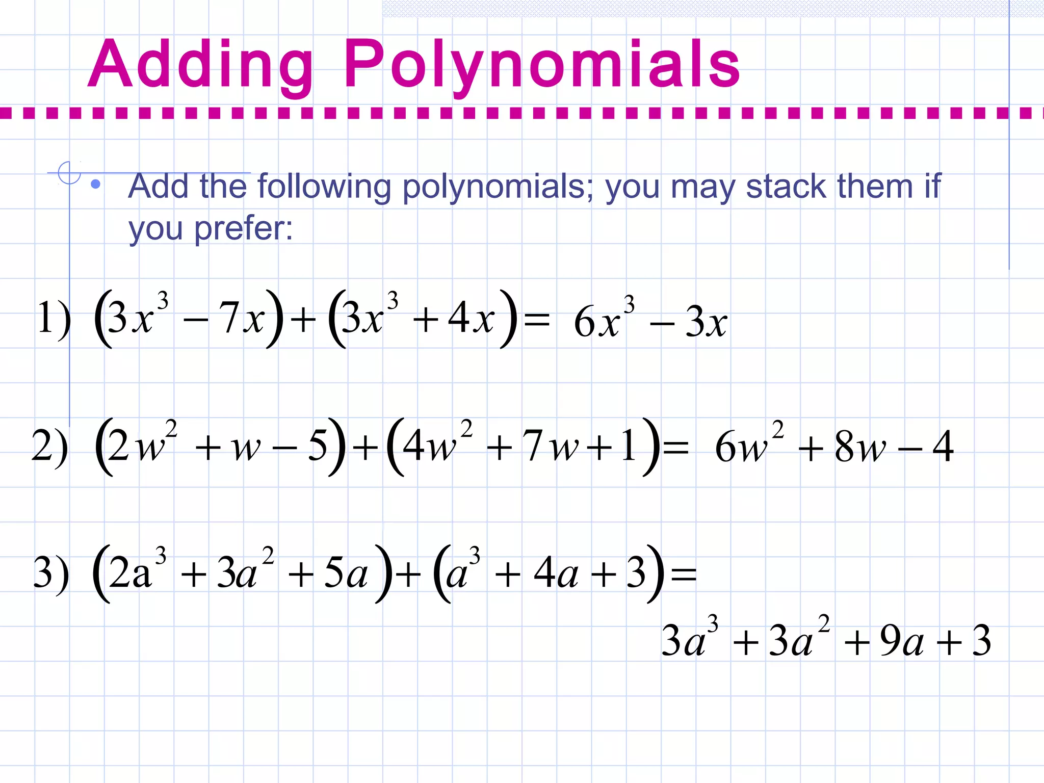Adding Polynomials
1) 3x3
− 7x( )+ 3x3
+ 4x( )= 6x3
− 3x
2) 2w
2
+ w − 5( )+ 4w
2
+ 7w +1( )= 6w2
+ 8w − 4
3) 2a3
+ 3a2
+ 5a( )+ a3
+ 4a + 3( )=
3a3
+ 3a2
+ 9a + 3
• Add the following polynomials; you may stack them if
you prefer:
 