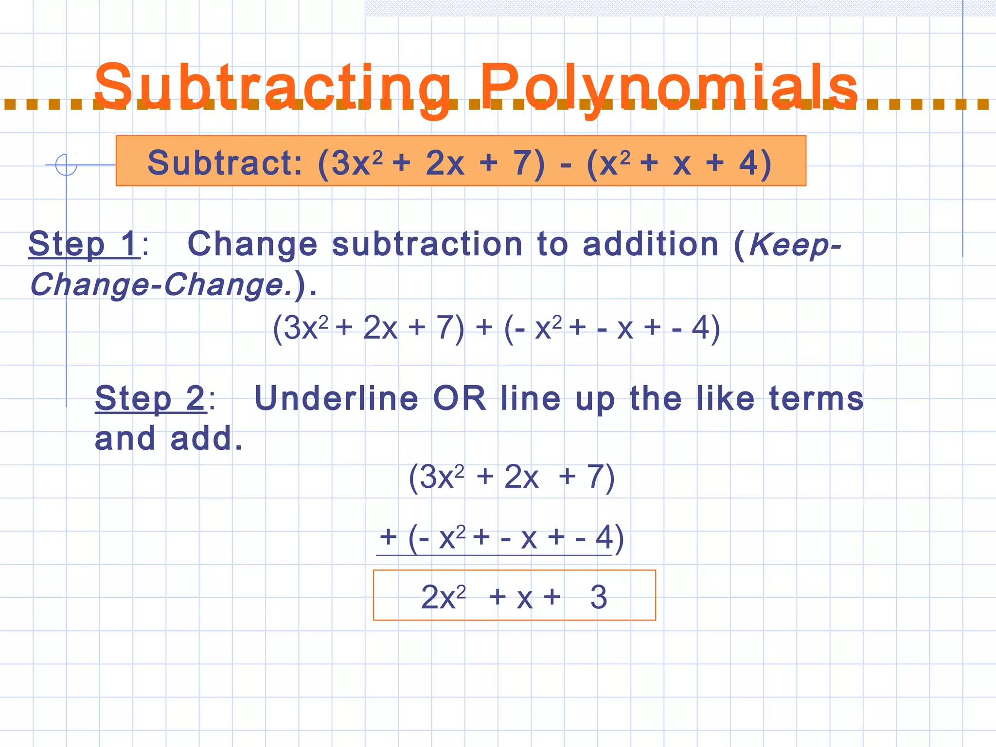 Subtract: (3x2
+ 2x + 7) - (x2
+ x + 4)
Subtracting Polynomials
Step 1: Change subtraction to addition (Keep-
Change-Change.).
Step 2: Underline OR line up the like terms
and add.
(3x2
+ 2x + 7) + (- x2
+ - x + - 4)
(3x2
+ 2x + 7)
+ (- x2
+ - x + - 4)
2x2
+ x + 3
 