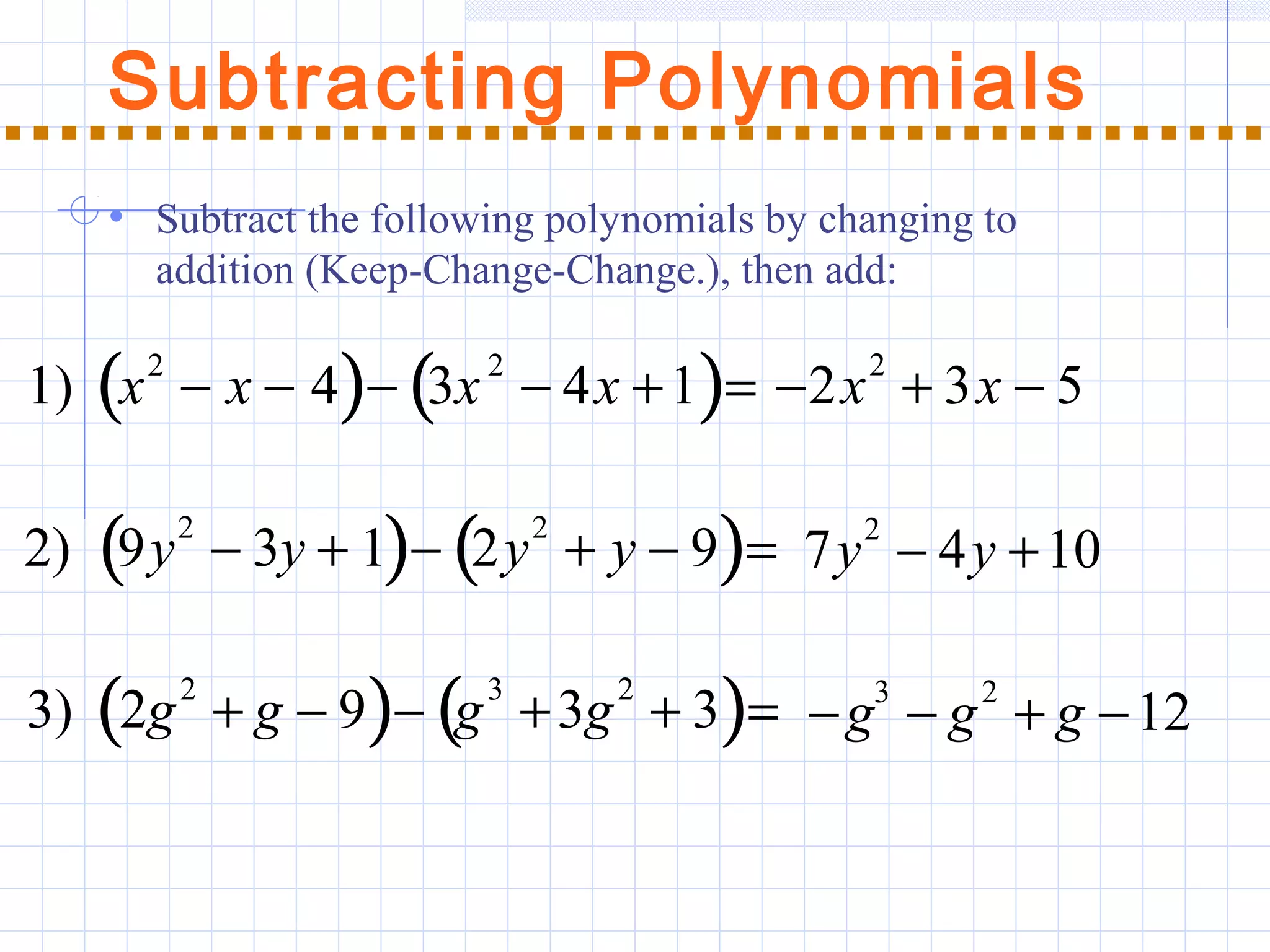Subtracting Polynomials
1) x2
− x − 4( )− 3x2
− 4x +1( )= −2x
2
+ 3x − 5
2) 9y
2
− 3y + 1( )− 2y
2
+ y − 9( )= 7y2
− 4y +10
3) 2g
2
+ g − 9( )− g
3
+3g
2
+ 3( )= −g3
− g2
+ g −12
• Subtract the following polynomials by changing to
addition (Keep-Change-Change.), then add:
 