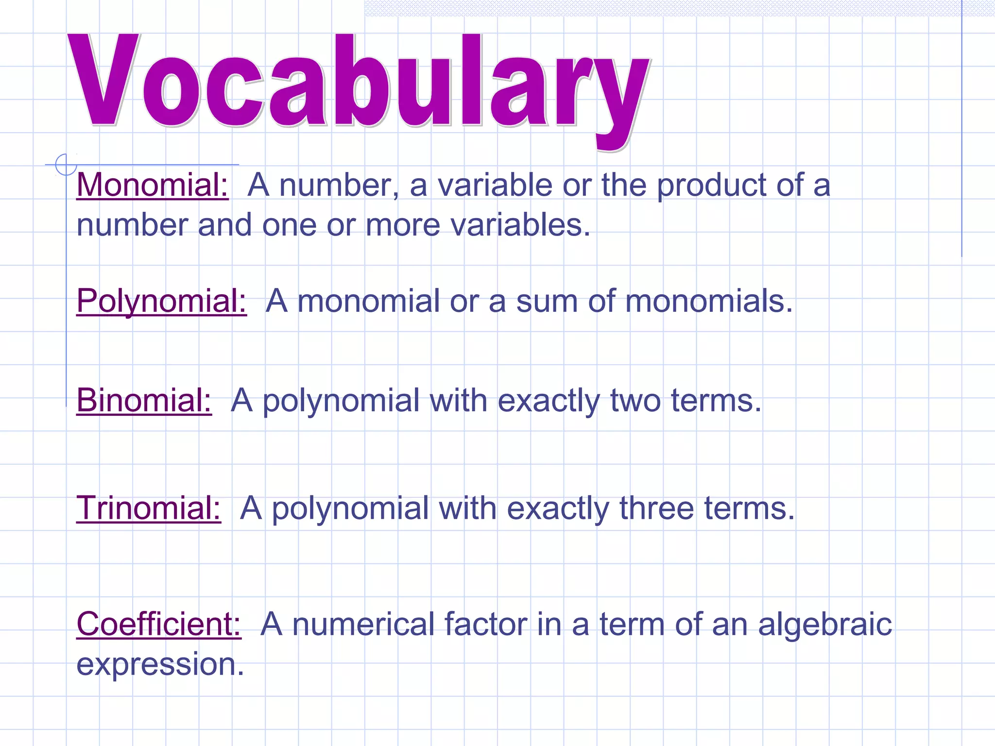 Monomial: A number, a variable or the product of a
number and one or more variables.
Polynomial: A monomial or a sum of monomials.
Binomial: A polynomial with exactly two terms.
Trinomial: A polynomial with exactly three terms.
Coefficient: A numerical factor in a term of an algebraic
expression.
 