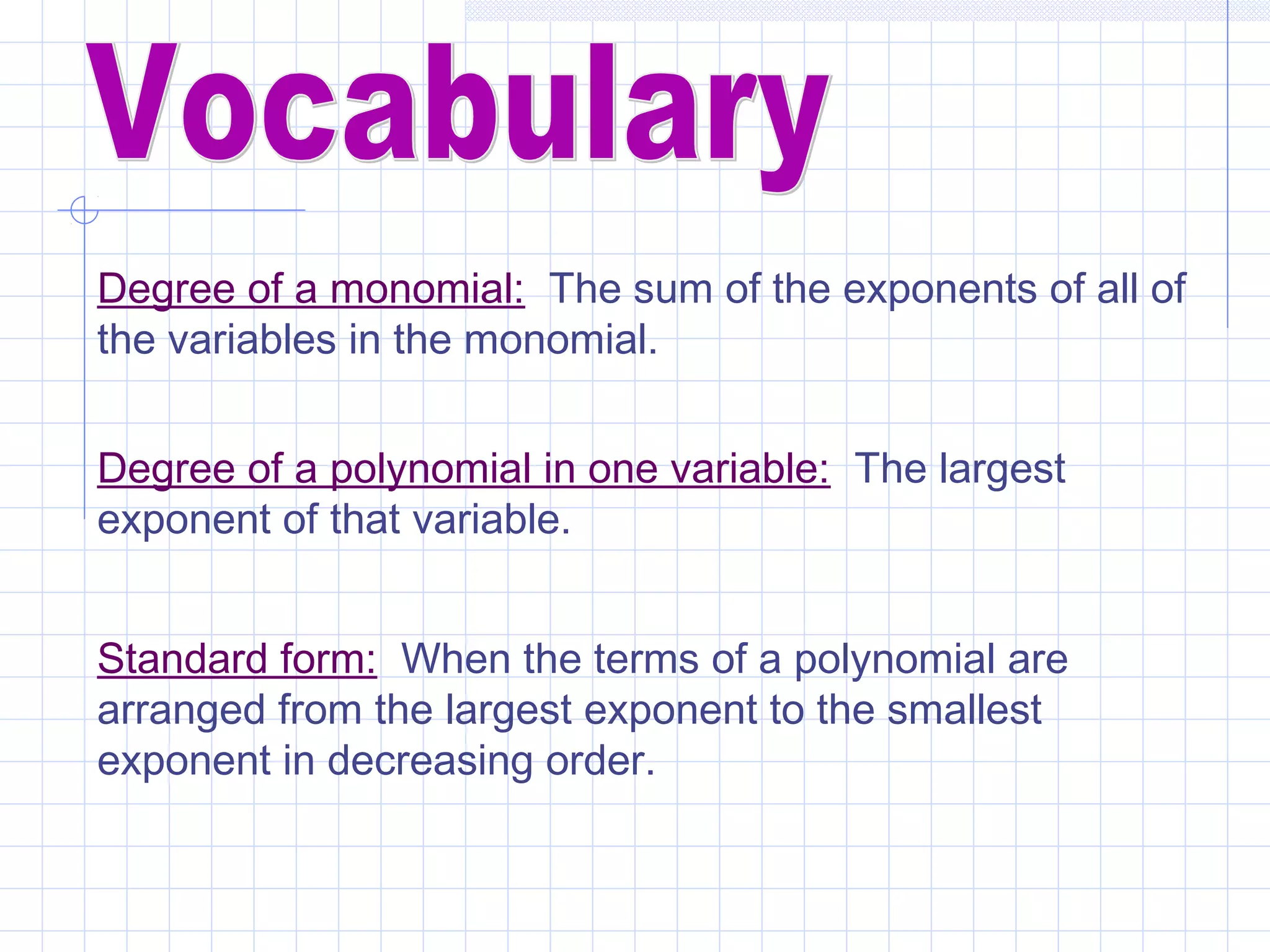 Degree of a monomial: The sum of the exponents of all of
the variables in the monomial.
Degree of a polynomial in one variable: The largest
exponent of that variable.
Standard form: When the terms of a polynomial are
arranged from the largest exponent to the smallest
exponent in decreasing order.
 