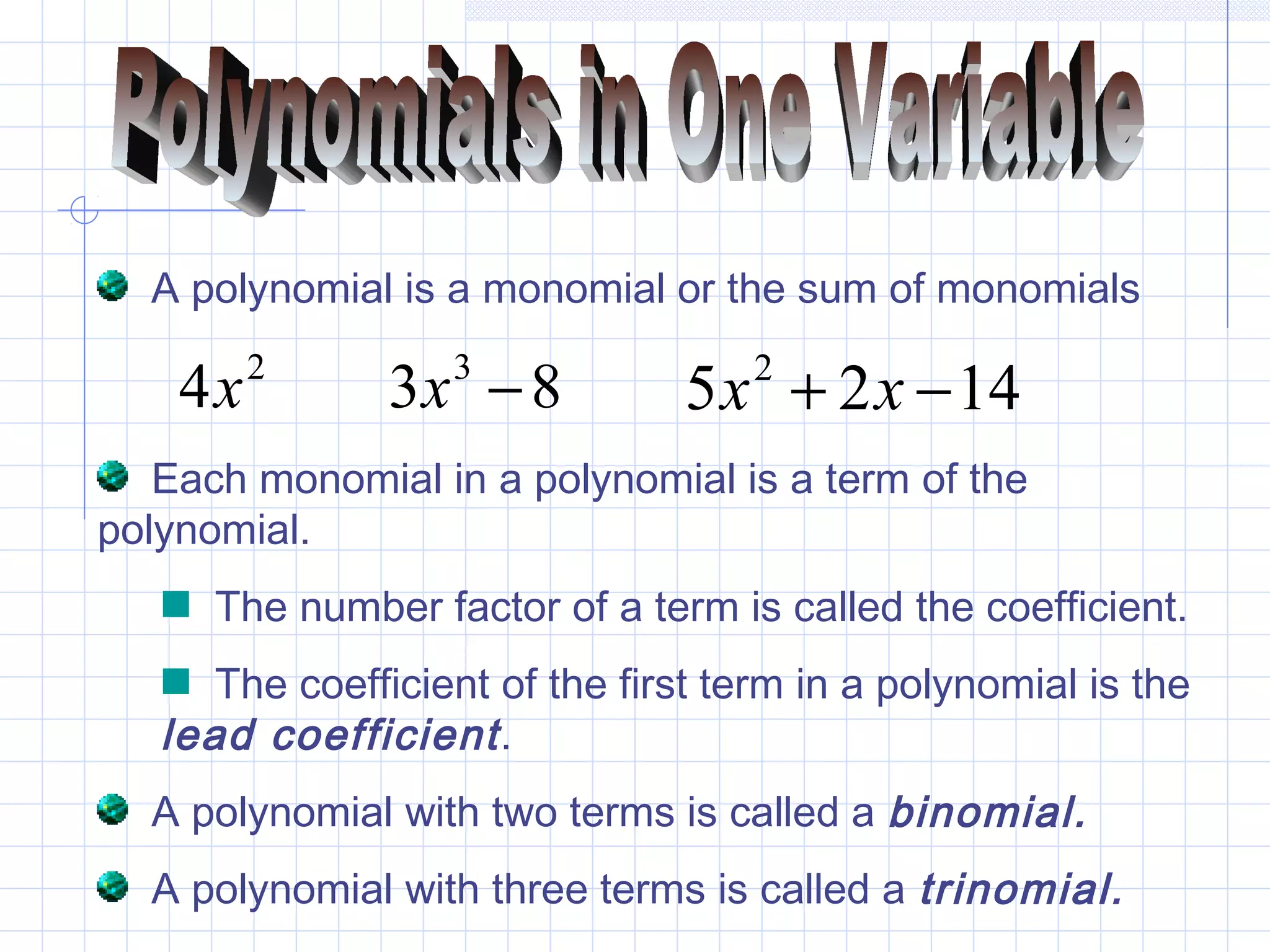 A polynomial is a monomial or the sum of monomials
2
4x 83 3
−x 1425 2
−+ xx
Each monomial in a polynomial is a term of the
polynomial.
The number factor of a term is called the coefficient.
The coefficient of the first term in a polynomial is the
lead coefficient.
A polynomial with two terms is called a binomial.
A polynomial with three terms is called a trinomial.
 