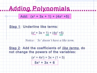Add: (x2
+ 3x + 1) + (4x2
+5)
Step 1: Underline like terms:
Step 2: Add the coefficients of like terms, do
not change the powers of the variables:
Adding Polynomials
(x2
+ 3x + 1) + (4x2
+5)
Notice: ‘3x’ doesn’t have a like term.
(x2
+ 4x2
) + 3x + (1 + 5)
5x2
+ 3x + 6
 