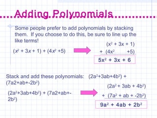 Some people prefer to add polynomials by stacking
them. If you choose to do this, be sure to line up the
like terms!
Adding Polynomials
(x2
+ 3x + 1) + (4x2
+5)
5x2
+ 3x + 6
(x2
+ 3x + 1)
+ (4x2
+5)
Stack and add these polynomials: (2a2
+3ab+4b2
) +
(7a2+ab+-2b2
)
(2a2
+3ab+4b2
) + (7a2+ab+-
2b2
)
(2a2
+ 3ab + 4b2
)
+ (7a2
+ ab + -2b2
)
9a2
+ 4ab + 2b2
 