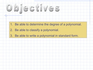 1. Be able to determine the degree of a polynomial.
2. Be able to classify a polynomial.
3. Be able to write a polynomial in standard form.
 