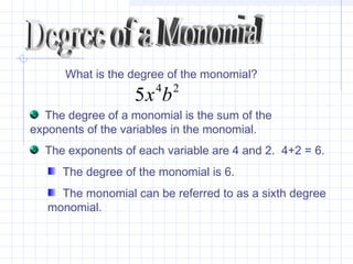 What is the degree of the monomial?
24
5 bx
The degree of a monomial is the sum of the
exponents of the variables in the monomial.
The exponents of each variable are 4 and 2. 4+2 = 6.
The degree of the monomial is 6.
The monomial can be referred to as a sixth degree
monomial.
 