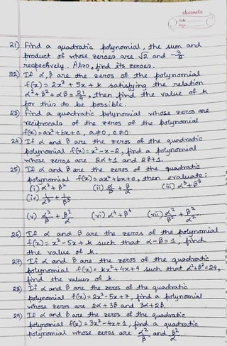 a) Fnd a quadrat'e þotynomial, the um and
product of nhose 2en0e0 aree a and -
reabechrey. Alao, ind its 2eroeo.
r this to be bossible
aA) TA d, ane the 2aros of the poynmia
f)22? +5x+ k satishuing the nelatim
a4Tt d and ae the z005
clAsSmute
29)
Date
Poge
aadatie oynmial mchose 2er05 ane
Yeeitocala of the zercoS of the þatynamial.
of the quodratie
otynamial f)e-x-2,find a potunarnual
adt1 and2pt4
nhose 2eob asre
25)TA d ad Rae the 20C0S ot the quadrahe
aunamial foabxte, than eaate i
T dand Bae
26)TA d and ßae the20s thepotynanal
4l)-Sztkjuch that d-BaAtind
hose 2et05 are Qdt 36 and 3t2B
the zerOS of the auadohe
botumial A)kxt 4x+4 such that B'=24
nd the valwe okk
2
the 2ess o& the quadathc
2a)Te d and ae the r0s of the auadathe
batnsmial fl) e3z-4at4yfon a quadate
potunomial nhose 24rOs ae and g².
 