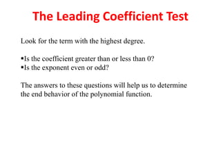 The Leading Coefficient Test
Look for the term with the highest degree.
Is the coefficient greater than or less than 0?
Is the exponent even or odd?
The answers to these questions will help us to determine
the end behavior of the polynomial function.
 