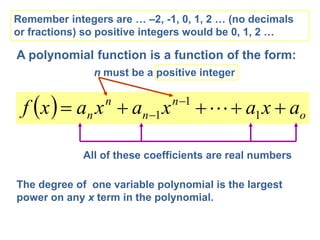 A polynomial function is a function of the form:
  o
n
n
n
n a
x
a
x
a
x
a
x
f 



 
 1
1
1 
All of these coefficients are real numbers
n must be a positive integer
Remember integers are … –2, -1, 0, 1, 2 … (no decimals
or fractions) so positive integers would be 0, 1, 2 …
The degree of one variable polynomial is the largest
power on any x term in the polynomial.
 