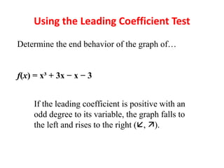 Using the Leading Coefficient Test
Determine the end behavior of the graph of…
f(x) = x³ + 3x − x − 3
If the leading coefficient is positive with an
odd degree to its variable, the graph falls to
the left and rises to the right (, ).
 
