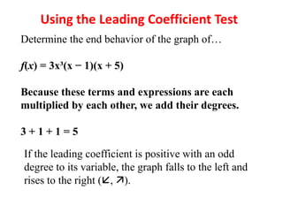 Using the Leading Coefficient Test
Determine the end behavior of the graph of…
f(x) = 3x³(x − 1)(x + 5)
Because these terms and expressions are each
multiplied by each other, we add their degrees.
3 + 1 + 1 = 5
If the leading coefficient is positive with an odd
degree to its variable, the graph falls to the left and
rises to the right (, ).
 