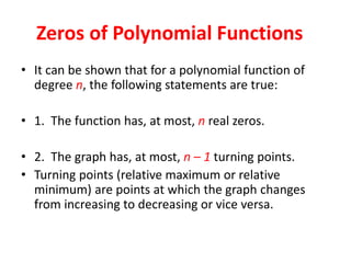 Zeros of Polynomial Functions
• It can be shown that for a polynomial function of
degree n, the following statements are true:
• 1. The function has, at most, n real zeros.
• 2. The graph has, at most, n – 1 turning points.
• Turning points (relative maximum or relative
minimum) are points at which the graph changes
from increasing to decreasing or vice versa.
 