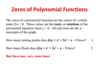 Zeros of Polynomial Functions
The zeros of a polynomial function are the values of x which
make f(x) = 0. These values are the roots, or solutions of the
polynomial equation when y = 0. All real roots are the x-
intercepts of the graph.
How many turning points does f(x) = x³ + 3x² − x − 3 have?
How many Roots does f(x) = x³ + 3x² − x − 3 have? 3
But these may vary some times
 