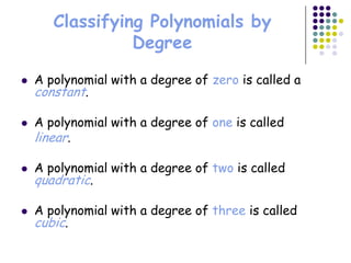 Classifying Polynomials by
                 Degree

   A polynomial with a degree of zero is called a
    constant.

   A polynomial with a degree of one is called
    linear.

   A polynomial with a degree of two is called
    quadratic.

   A polynomial with a degree of three is called
    cubic.
 