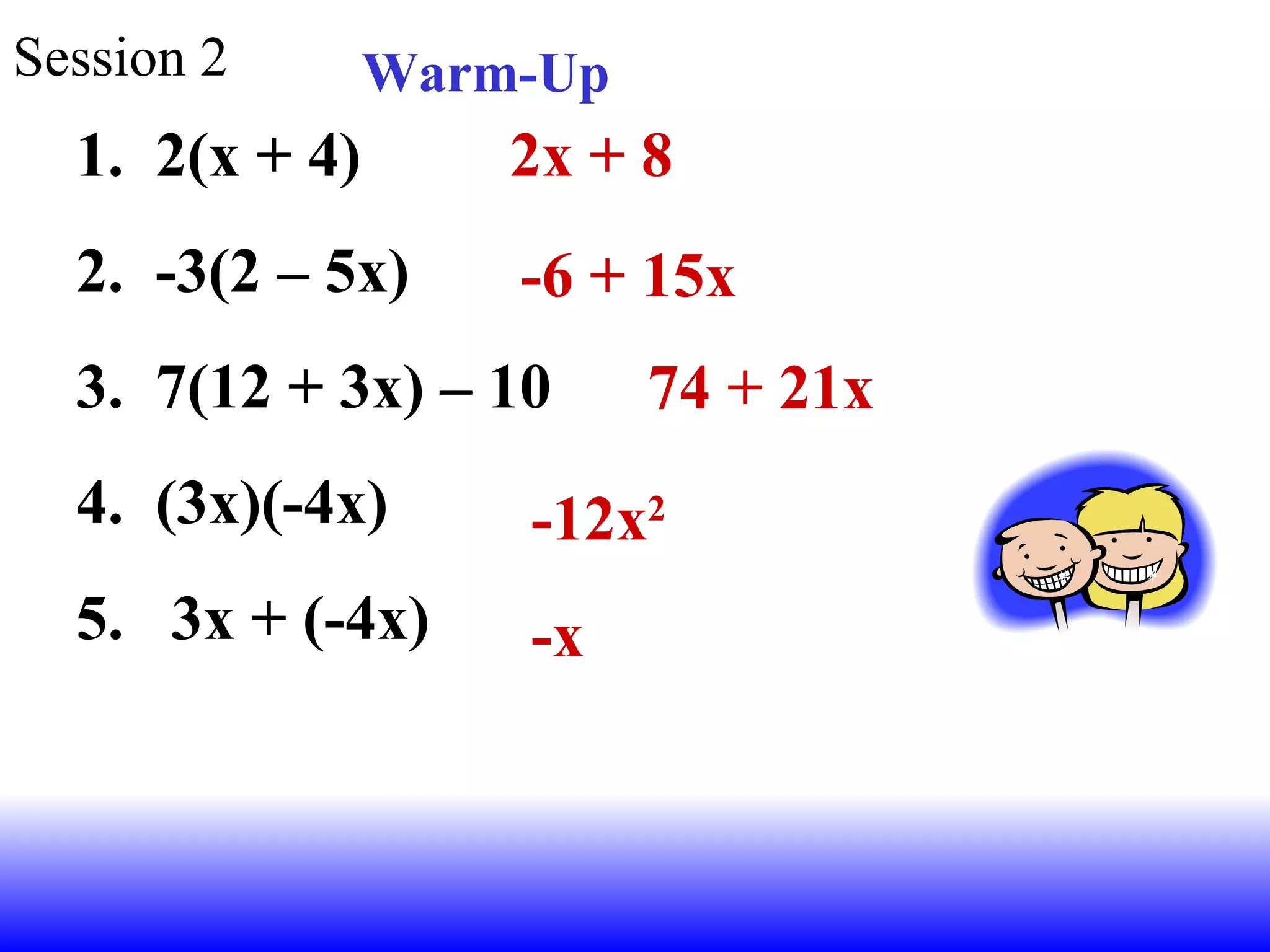 Session 2 Warm-Up 2(x + 4) -3(2 – 5x) 7(12 + 3x) – 10 (3x)(-4x) 3x + (-4x) 2x + 8 -6 + 15x 74 + 21x -12x 2 -x