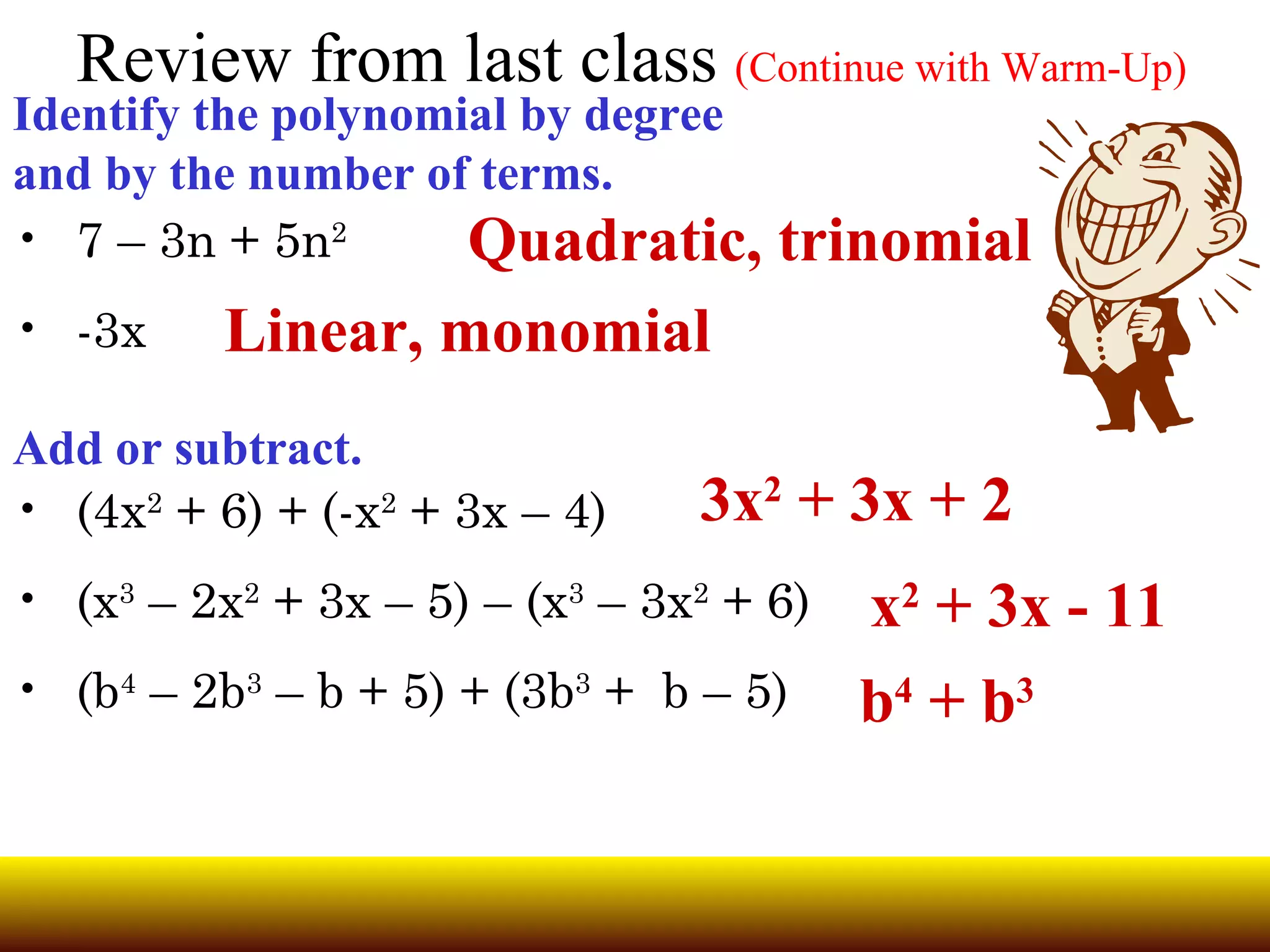 Review from last class (Continue with Warm-Up) Identify the polynomial by degree and by the number of terms. 7 – 3n + 5n 2 -3x Add or subtract. (4x 2 + 6) + (-x 2 + 3x – 4) (x 3 – 2x 2 + 3x – 5) – (x 3 – 3x 2 + 6) (b 4 – 2b 3 – b + 5) + (3b 3 + b – 5) Quadratic, trinomial Linear, monomial 3x 2 + 3x + 2 x 2 + 3x - 11 b 4 + b 3