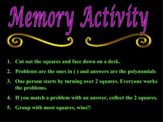 Memory Activity Cut out the squares and face down on a desk. Problems are the ones in ( ) and answers are the polynomials  One person starts by turning over 2 squares. Everyone works the problems.  If you match a problem with an answer, collect the 2 squares. Group with most squares, wins!! 