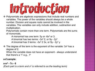  Polynomials are algebraic expressions that include real numbers and
variables. The power of the variables should always be a whole
number. Division and square roots cannot be involved in the
variables. The variables can only include addition, subtraction and
multiplication.
Polynomials contain more than one term. Polynomials are the sums
of monomials.
A monomial has one term: 5y or -8x2 or 3.
A binomial has two terms: -3x2 2, or 9y - 2y2
A trinomial has 3 terms: -3x2 2 3x, or 9y - 2y2 y
 The degree of the term is the exponent of the variable: 3x2 has a
degree of 2.
When the variable does not have an exponent - always understand
that there's a '1' e.g., 1x
Example:
x2 - 7x - 6
(Each part is a term and x2 is referred to as the leading term)
 