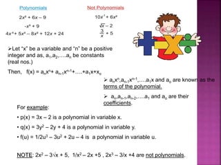 Let “x” be a variable and “n” be a positive
integer and as, a1,a2,….an be constants
(real nos.)
Then, f(x) = anxn+ an-1xn-1+….+a1x+xo
 anxn,an-1xn-1,….a1x and ao are known as the
terms of the polynomial.
 an,an-1,an-2,….a1 and ao are their
coefficients.
For example:
• p(x) = 3x – 2 is a polynomial in variable x.
• q(x) = 3y2 – 2y + 4 is a polynomial in variable y.
• f(u) = 1/2u3 – 3u2 + 2u – 4 is a polynomial in variable u.
NOTE: 2x2 – 3√x + 5, 1/x2 – 2x +5 , 2x3 – 3/x +4 are not polynomials.
 