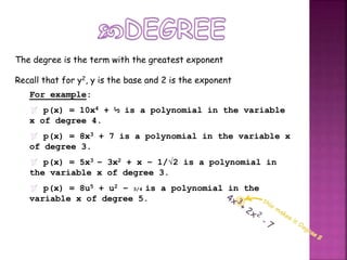 The degree is the term with the greatest exponent
Recall that for y2, y is the base and 2 is the exponent
For example:
 p(x) = 10x4 + ½ is a polynomial in the variable
x of degree 4.
 p(x) = 8x3 + 7 is a polynomial in the variable x
of degree 3.
 p(x) = 5x3 – 3x2 + x – 1/√2 is a polynomial in
the variable x of degree 3.
 p(x) = 8u5 + u2 – 3/4 is a polynomial in the
variable x of degree 5.
 