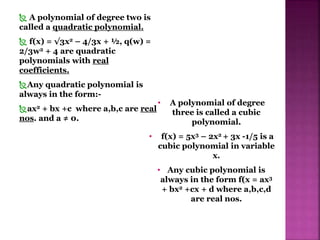  A polynomial of degree two is
called a quadratic polynomial.
 f(x) = √3x2 – 4/3x + ½, q(w) =
2/3w2 + 4 are quadratic
polynomials with real
coefficients.
Any quadratic polynomial is
always in the form:-
ax2 + bx +c where a,b,c are real
nos. and a ≠ 0.
• A polynomial of degree
three is called a cubic
polynomial.
• f(x) = 5x3 – 2x2 + 3x -1/5 is a
cubic polynomial in variable
x.
• Any cubic polynomial is
always in the form f(x = ax3
+ bx2 +cx + d where a,b,c,d
are real nos.
 
