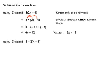 Sulkujen kertojana luku

esim.
 Sievennä
 3(2x – 4)              Kertomerkki ei ole näkyvissä

             =
 3 • (2x – 4)            Luvulla 3 kerrotaan kaikki sulkujen
                                        sisältä.
             = 3 • 2x + 3 • ( – 4 )
             =
 6x – 12               Vastaus: 
 6x – 12

esim.
 Sievennä
 5 – 2(x – 1)
 