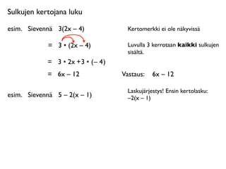 Sulkujen kertojana luku

esim.
 Sievennä
 3(2x – 4)              Kertomerkki ei ole näkyvissä

             =
 3 • (2x – 4)            Luvulla 3 kerrotaan kaikki sulkujen
                                        sisältä.
             = 3 • 2x + 3 • ( – 4 )
             =
 6x – 12               Vastaus: 
 6x – 12

                                        Laskujärjestys! Ensin kertolasku:
esim.
 Sievennä
 5 – 2(x – 1)           –2(x – 1)
 