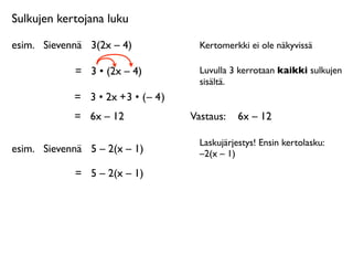 Sulkujen kertojana luku

esim.
 Sievennä
 3(2x – 4)              Kertomerkki ei ole näkyvissä

             =
 3 • (2x – 4)            Luvulla 3 kerrotaan kaikki sulkujen
                                        sisältä.
             = 3 • 2x + 3 • ( – 4 )
             =
 6x – 12               Vastaus: 
 6x – 12

                                        Laskujärjestys! Ensin kertolasku:
esim.
 Sievennä
 5 – 2(x – 1)           –2(x – 1)

             =
 5 – 2(x – 1)
 