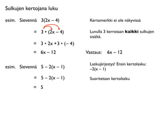 Sulkujen kertojana luku

esim.
 Sievennä
 3(2x – 4)              Kertomerkki ei ole näkyvissä

             =
 3 • (2x – 4)            Luvulla 3 kerrotaan kaikki sulkujen
                                        sisältä.
             = 3 • 2x + 3 • ( – 4 )
             =
 6x – 12               Vastaus: 
 6x – 12

                                        Laskujärjestys! Ensin kertolasku:
esim.
 Sievennä
 5 – 2(x – 1)           –2(x – 1)

             =
 5 – 2(x – 1)            Suoritetaan kertolasku

             =
 5
 