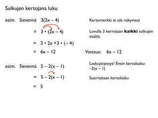 Sulkujen kertojana luku

esim.
 Sievennä
 3(2x – 4)              Kertomerkki ei ole näkyvissä

             =
 3 • (2x – 4)            Luvulla 3 kerrotaan kaikki sulkujen
                                        sisältä.
             = 3 • 2x + 3 • ( – 4 )
             =
 6x – 12               Vastaus: 
 6x – 12

                                        Laskujärjestys! Ensin kertolasku:
esim.
 Sievennä
 5 – 2(x – 1)           –2(x – 1)

             =
 5 – 2(x – 1)            Suoritetaan kertolasku

             =
 5
 