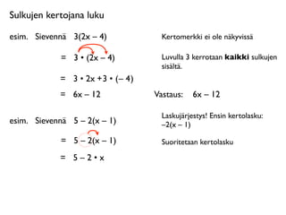 Sulkujen kertojana luku

esim.
 Sievennä
 3(2x – 4)              Kertomerkki ei ole näkyvissä

             =
 3 • (2x – 4)            Luvulla 3 kerrotaan kaikki sulkujen
                                        sisältä.
             = 3 • 2x + 3 • ( – 4 )
             =
 6x – 12               Vastaus: 
 6x – 12

                                        Laskujärjestys! Ensin kertolasku:
esim.
 Sievennä
 5 – 2(x – 1)           –2(x – 1)

             =
 5 – 2(x – 1)            Suoritetaan kertolasku

             =
 5 – 2 • x
 