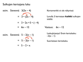 Sulkujen kertojana luku

esim.
 Sievennä
 3(2x – 4)              Kertomerkki ei ole näkyvissä

             =
 3 • (2x – 4)            Luvulla 3 kerrotaan kaikki sulkujen
                                        sisältä.
             = 3 • 2x + 3 • ( – 4 )
             =
 6x – 12               Vastaus: 
 6x – 12

                                        Laskujärjestys! Ensin kertolasku:
esim.
 Sievennä
 5 – 2(x – 1)           –2(x – 1)

             =
 5 – 2(x – 1)            Suoritetaan kertolasku

             =
 5 – 2 • x
 
