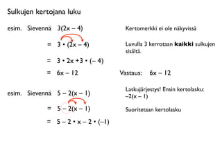 Sulkujen kertojana luku

esim.
 Sievennä
 3(2x – 4)               Kertomerkki ei ole näkyvissä

             =
 3 • (2x – 4)             Luvulla 3 kerrotaan kaikki sulkujen
                                         sisältä.
             = 3 • 2x + 3 • ( – 4 )
             =
 6x – 12                Vastaus: 
 6x – 12

                                         Laskujärjestys! Ensin kertolasku:
esim.
 Sievennä
 5 – 2(x – 1)            –2(x – 1)

             =
 5 – 2(x – 1)             Suoritetaan kertolasku

             =
 5 – 2 • x – 2 • (–1)
 