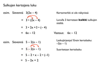 Sulkujen kertojana luku

esim.
 Sievennä
 3(2x – 4)               Kertomerkki ei ole näkyvissä

             =
 3 • (2x – 4)             Luvulla 3 kerrotaan kaikki sulkujen
                                         sisältä.
             = 3 • 2x + 3 • ( – 4 )
             =
 6x – 12                Vastaus: 
 6x – 12

                                         Laskujärjestys! Ensin kertolasku:
esim.
 Sievennä
 5 – 2(x – 1)            –2(x – 1)

             =
 5 – 2(x – 1)             Suoritetaan kertolasku

             =
 5 – 2 • x – 2 • (–1)
             =
 5 – 2x + 2
 