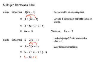 Sulkujen kertojana luku

esim.
 Sievennä
 3(2x – 4)               Kertomerkki ei ole näkyvissä

             =
 3 • (2x – 4)             Luvulla 3 kerrotaan kaikki sulkujen
                                         sisältä.
             = 3 • 2x + 3 • ( – 4 )
             =
 6x – 12                Vastaus: 
 6x – 12

                                         Laskujärjestys! Ensin kertolasku:
esim.
 Sievennä
 5 – 2(x – 1)            –2(x – 1)

             =
 5 – 2(x – 1)             Suoritetaan kertolasku

             =
 5 – 2 • x – 2 • (–1)
             =
 5 – 2x + 2
 