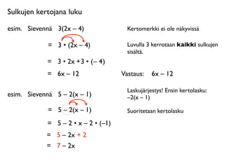 Sulkujen kertojana luku

esim.
 Sievennä
 3(2x – 4)               Kertomerkki ei ole näkyvissä

             =
 3 • (2x – 4)             Luvulla 3 kerrotaan kaikki sulkujen
                                         sisältä.
             = 3 • 2x + 3 • ( – 4 )
             =
 6x – 12                Vastaus: 
 6x – 12

                                         Laskujärjestys! Ensin kertolasku:
esim.
 Sievennä
 5 – 2(x – 1)            –2(x – 1)

             =
 5 – 2(x – 1)             Suoritetaan kertolasku

             =
 5 – 2 • x – 2 • (–1)
             =
 5 – 2x + 2
             =
 7 – 2x
 