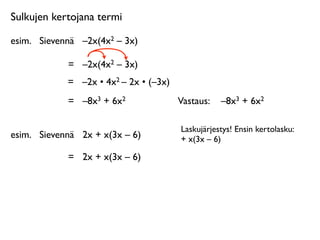 Sulkujen kertojana termi

esim.
 Sievennä
 –2x(4x2 – 3x)

             =
 –2x(4x2 – 3x)
             =
 –2x • 4x2 – 2x • (–3x)
             =
 –8x3 + 6x2               Vastaus: 
 –8x3 + 6x2

                                         Laskujärjestys! Ensin kertolasku:
esim.
 Sievennä
 2x + x(3x – 6)          + x(3x – 6)

             =
 2x + x(3x – 6)
 