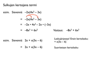 Sulkujen kertojana termi

esim.
 Sievennä
 –2x(4x2 – 3x)

             =
 –2x(4x2 – 3x)
             =
 –2x • 4x2 – 2x • (–3x)
             =
 –8x3 + 6x2               Vastaus: 
 –8x3 + 6x2

                                         Laskujärjestys! Ensin kertolasku:
esim.
 Sievennä
 2x + x(3x – 6)          + x(3x – 6)

             =
 2x + x(3x – 6)           Suoritetaan kertolasku
 