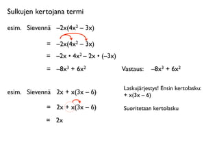 Sulkujen kertojana termi

esim.
 Sievennä
 –2x(4x2 – 3x)

             =
 –2x(4x2 – 3x)
             =
 –2x • 4x2 – 2x • (–3x)
             =
 –8x3 + 6x2               Vastaus: 
 –8x3 + 6x2

                                         Laskujärjestys! Ensin kertolasku:
esim.
 Sievennä
 2x + x(3x – 6)          + x(3x – 6)

             =
 2x + x(3x – 6)           Suoritetaan kertolasku

             =
 2x
 