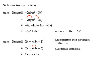 Sulkujen kertojana termi

esim.
 Sievennä
 –2x(4x2 – 3x)

             =
 –2x(4x2 – 3x)
             =
 –2x • 4x2 – 2x • (–3x)
             =
 –8x3 + 6x2               Vastaus: 
 –8x3 + 6x2

                                         Laskujärjestys! Ensin kertolasku:
esim.
 Sievennä
 2x + x(3x – 6)          + x(3x – 6)

             =
 2x + x(3x – 6)           Suoritetaan kertolasku

             =
 2x + x • 3x
 